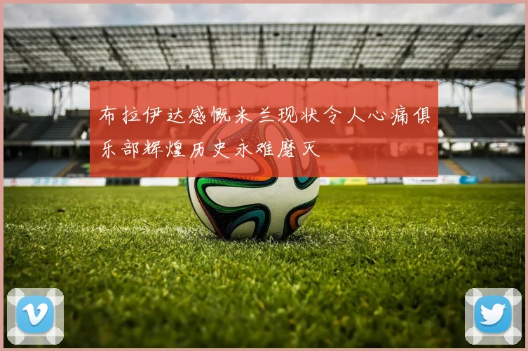 布拉伊达感慨米兰现状令人心痛俱乐部辉煌历史永难磨灭