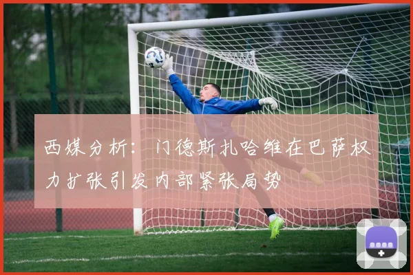 西媒分析：门德斯扎哈维在巴萨权力扩张引发内部紧张局势
