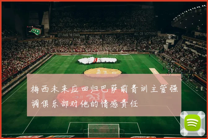 梅西未来应回归巴萨前青训主管强调俱乐部对他的情感责任