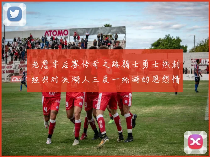 老詹季后赛传奇之路骑士勇士热刺经典对决湖人三度一轮游的恩怨情仇