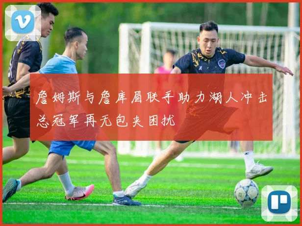 詹姆斯与詹库眉联手助力湖人冲击总冠军再无包夹困扰