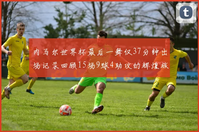 内马尔世界杯最后一舞仅37分钟出场记录回顾15场9球4助攻的辉煌旅程