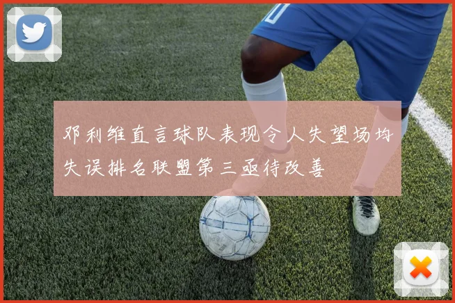 邓利维直言球队表现令人失望场均失误排名联盟第三亟待改善