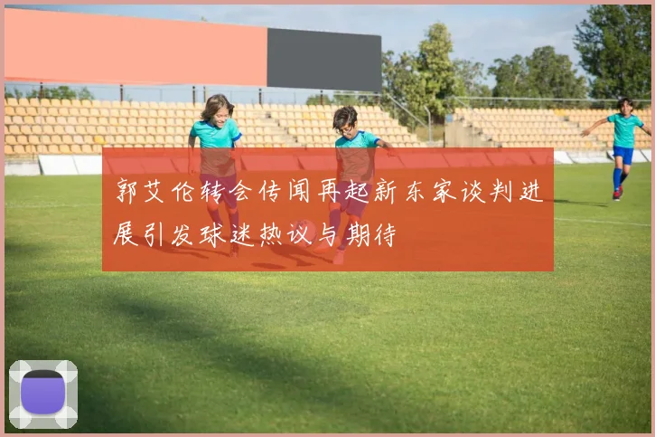 郭艾伦转会传闻再起新东家谈判进展引发球迷热议与期待