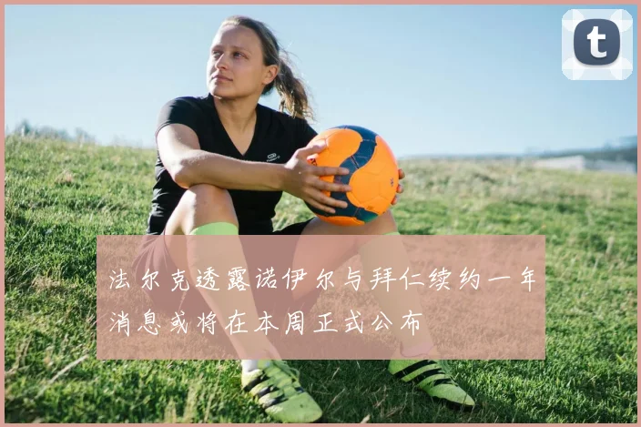 法尔克透露诺伊尔与拜仁续约一年消息或将在本周正式公布