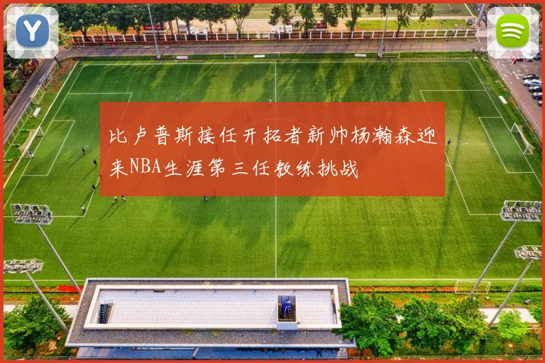 比卢普斯接任开拓者新帅杨瀚森迎来NBA生涯第三任教练挑战
