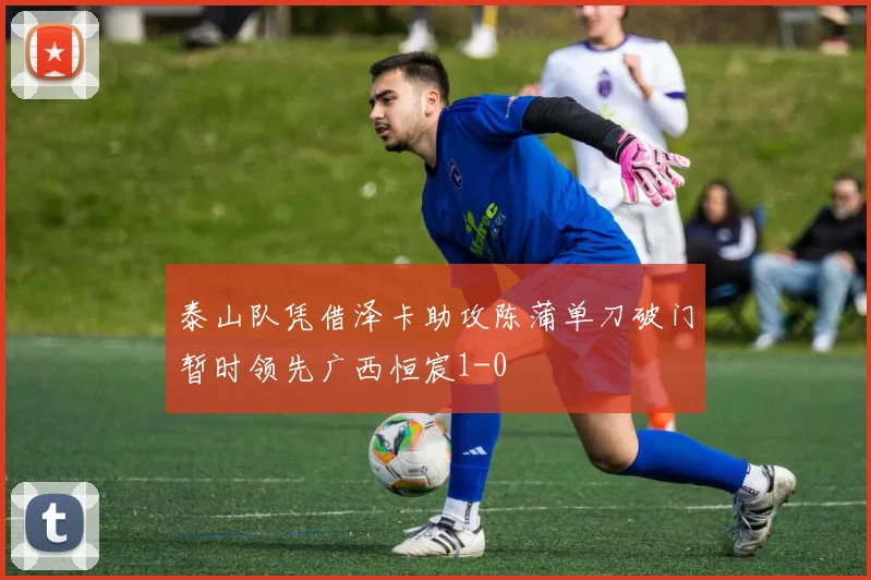 泰山队凭借泽卡助攻陈蒲单刀破门暂时领先广西恒宸1-0