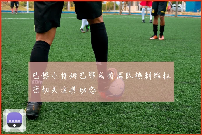 巴黎小将姆巴耶或将离队热刺维拉密切关注其动态