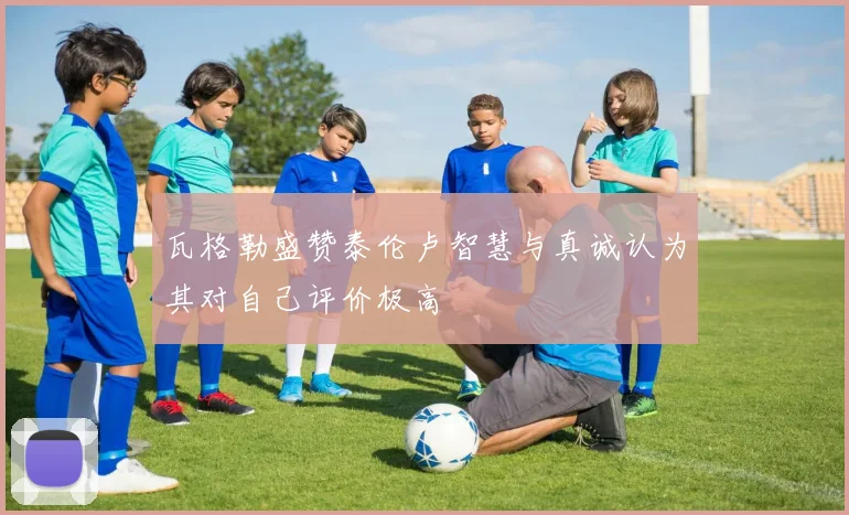 瓦格勒盛赞泰伦卢智慧与真诚认为其对自己评价极高