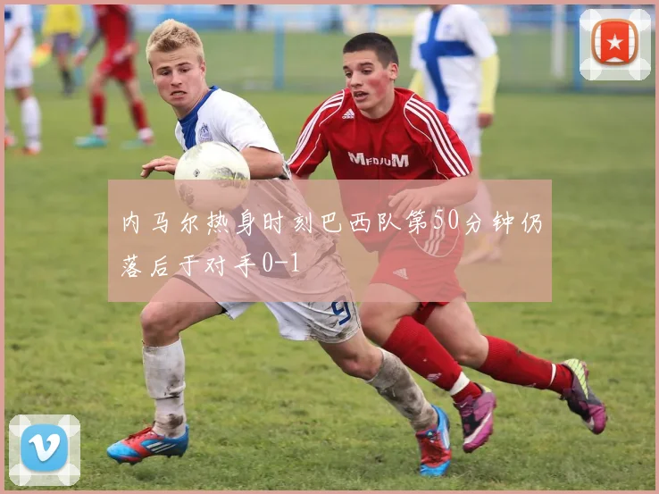 内马尔热身时刻巴西队第50分钟仍落后于对手0-1