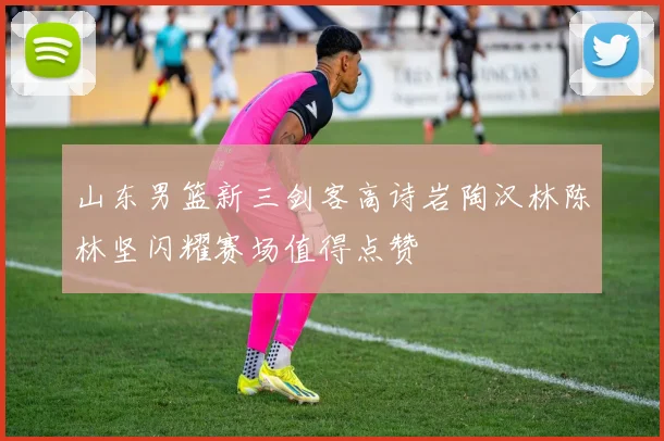 山东男篮新三剑客高诗岩陶汉林陈林坚闪耀赛场值得点赞