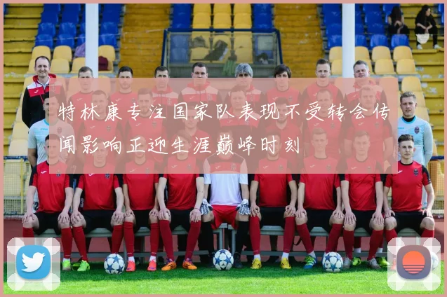 特林康专注国家队表现不受转会传闻影响正迎生涯巅峰时刻