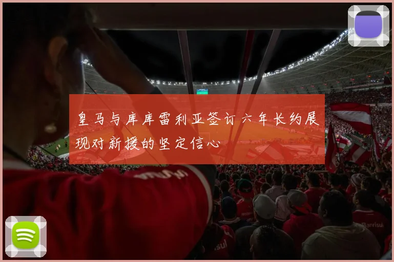 皇马与库库雷利亚签订六年长约展现对新援的坚定信心