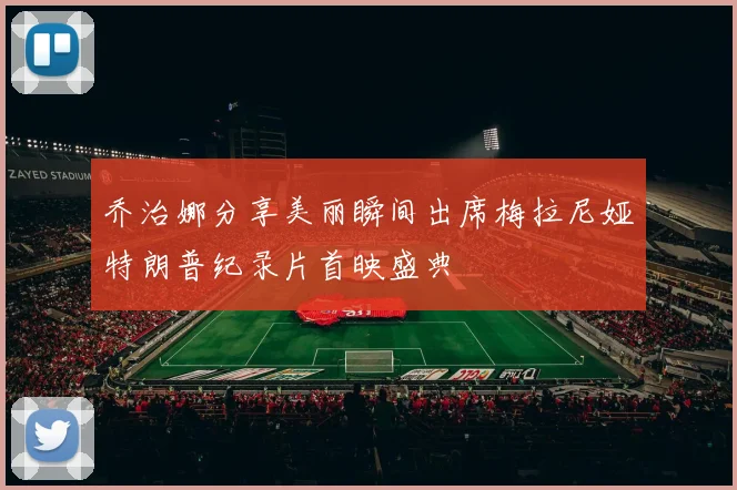 乔治娜分享美丽瞬间出席梅拉尼娅特朗普纪录片首映盛典