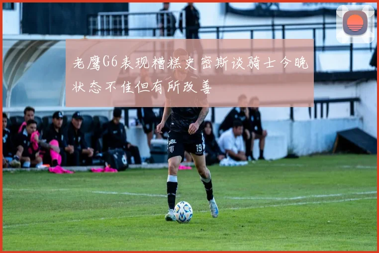 老鹰G6表现糟糕史密斯谈骑士今晚状态不佳但有所改善