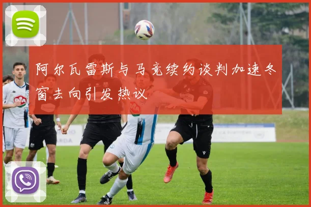 阿尔瓦雷斯与马竞续约谈判加速冬窗去向引发热议
