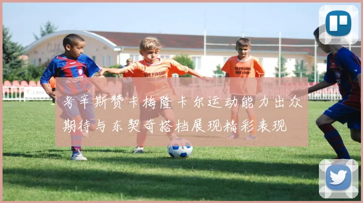 考辛斯赞卡梅隆卡尔运动能力出众期待与东契奇搭档展现精彩表现