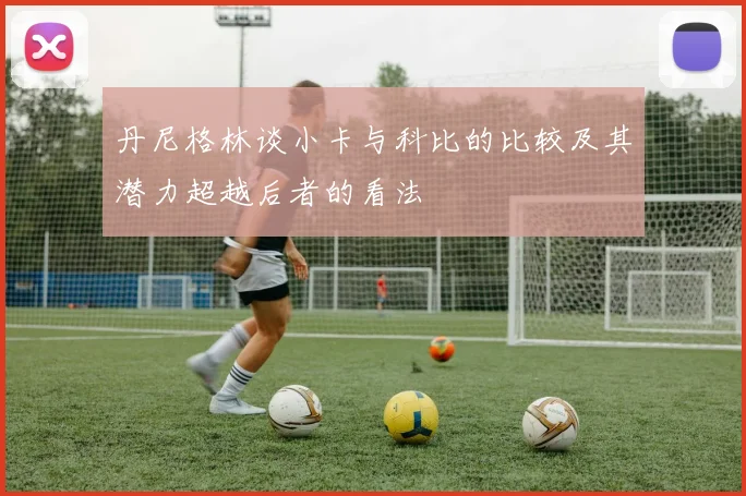 丹尼格林谈小卡与科比的比较及其潜力超越后者的看法