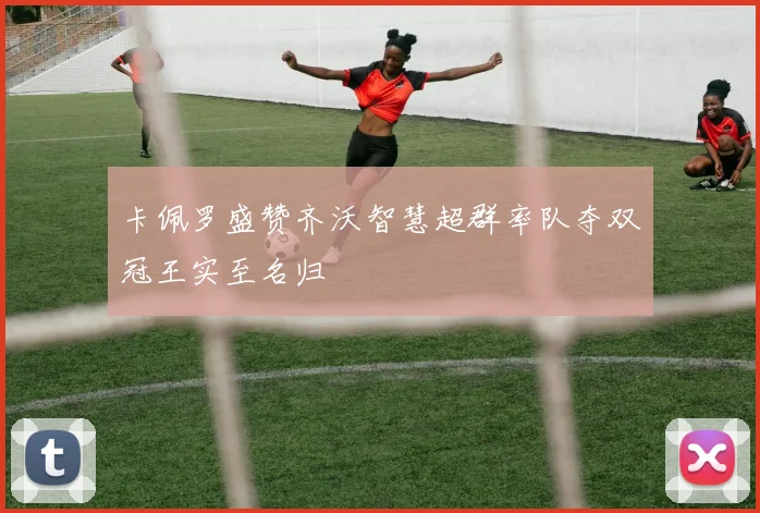 卡佩罗盛赞齐沃智慧超群率队夺双冠王实至名归