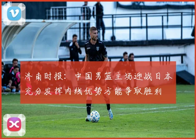 济南时报：中国男篮主场迎战日本充分发挥内线优势方能争取胜利