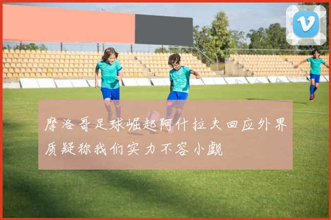 摩洛哥足球崛起阿什拉夫回应外界质疑称我们实力不容小觑