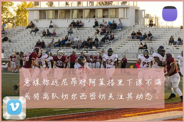 意媒称迈尼昂对阿莱格里下课不满或将离队切尔西密切关注其动态