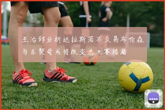 王治郅分析达拉斯若不交易布伦森与东契奇或将改变总决赛格局
